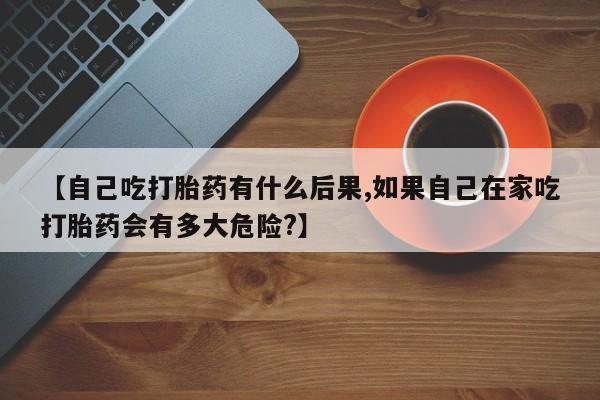 打胎药哪里能买到意外怀孕咨询【自己吃打胎药有什么后果,如果自己在家吃打胎药会有多大危险?】