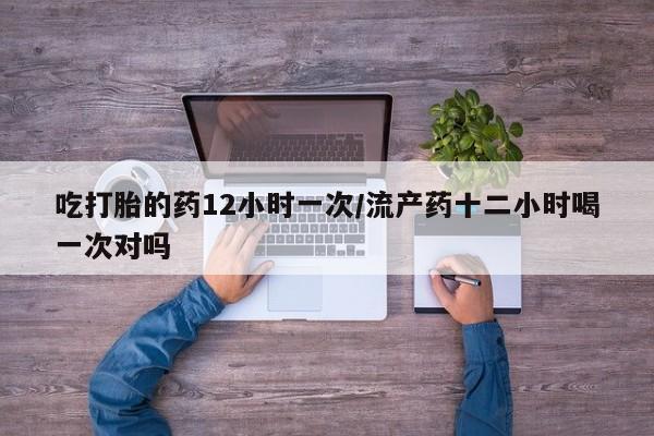 打胎药哪里能买到意外怀孕咨询吃打胎的药12小时一次/流产药十二小时喝一次对吗