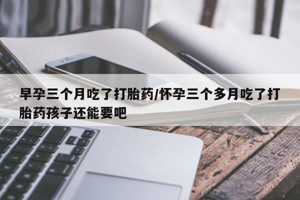 打胎药哪里能买到意外怀孕咨询早孕三个月吃了打胎药/怀孕三个多月吃了打胎药孩子还能要吧