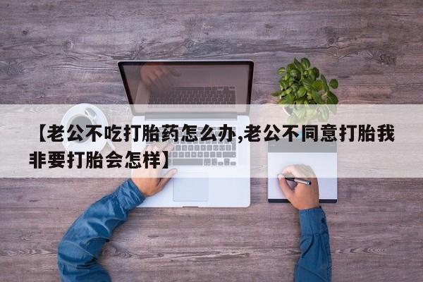 打胎药哪里能买到意外怀孕咨询【老公不吃打胎药怎么办,老公不同意打胎我非要打胎会怎样】