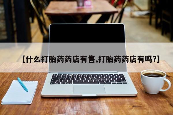 打胎药哪里能买到意外怀孕咨询【什么打胎药药店有售,打胎药药店有吗?】