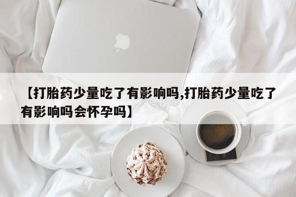 打胎药哪里能买到意外怀孕咨询【打胎药少量吃了有影响吗,打胎药少量吃了有影响吗会怀孕吗】