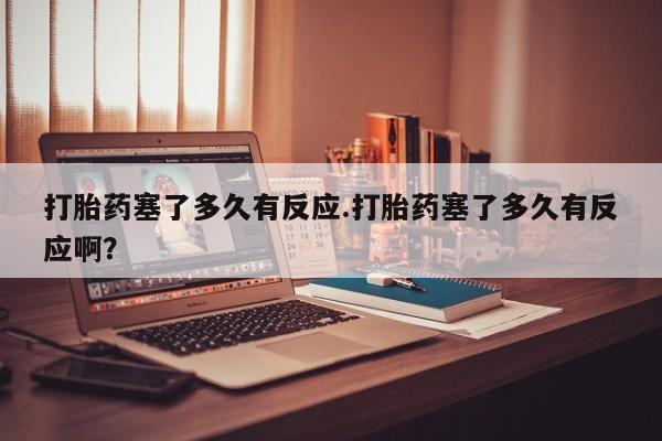 打胎药哪里能买到意外怀孕咨询打胎药塞了多久有反应.打胎药塞了多久有反应啊？