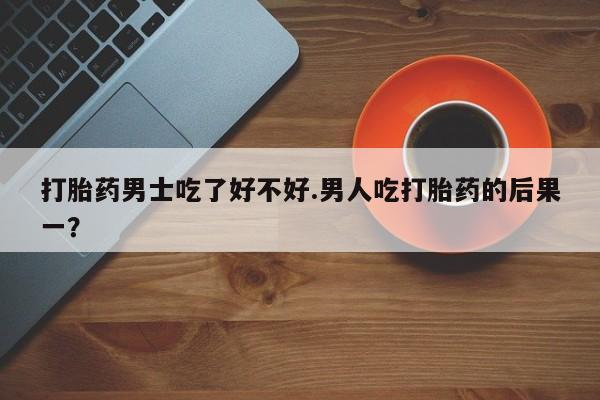 打胎药哪里能买到意外怀孕咨询打胎药男士吃了好不好.男人吃打胎药的后果一？