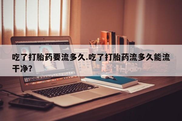 打胎药哪里能买到意外怀孕咨询吃了打胎药要流多久.吃了打胎药流多久能流干净？