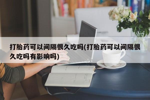 打胎药哪里能买到意外怀孕咨询打胎药可以间隔很久吃吗(打胎药可以间隔很久吃吗有影响吗)