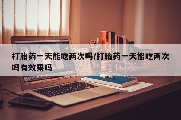 打胎药哪里能买到意外怀孕咨询打胎药一天能吃两次吗/打胎药一天能吃两次吗有效果吗