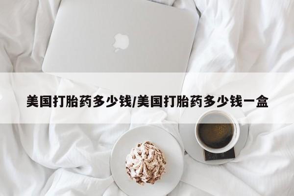 打胎药哪里能买到意外怀孕咨询美国打胎药多少钱/美国打胎药多少钱一盒