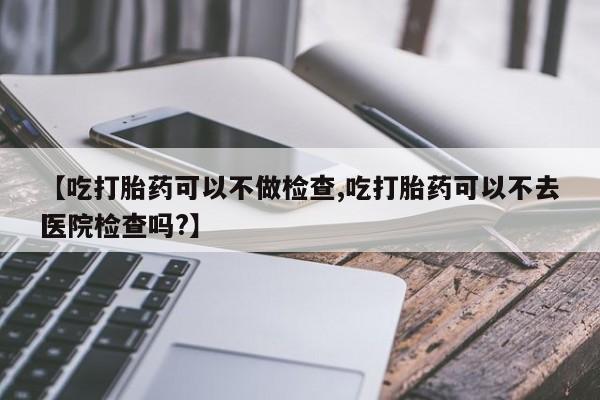 打胎药哪里能买到意外怀孕咨询【吃打胎药可以不做检查,吃打胎药可以不去医院检查吗?】