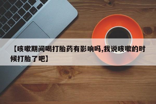 打胎药哪里能买到意外怀孕咨询【咳嗽期间喝打胎药有影响吗,我说咳嗽的时候打胎了吧】