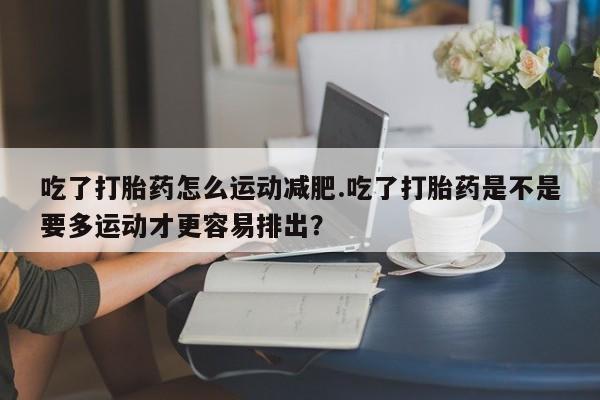 打胎药哪里能买到意外怀孕咨询吃了打胎药怎么运动减肥.吃了打胎药是不是要多运动才更容易排出？