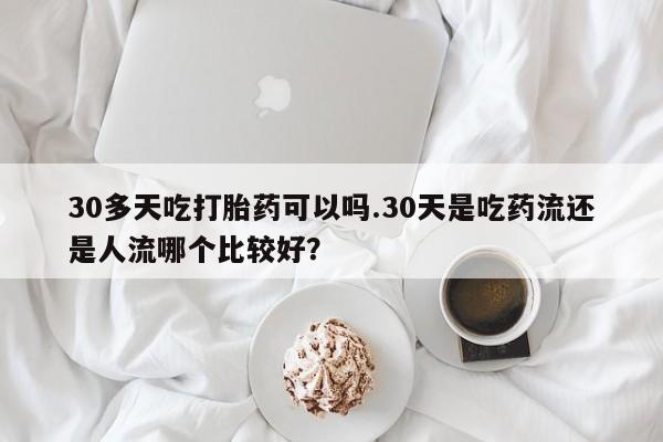 打胎药哪里能买到意外怀孕咨询30多天吃打胎药可以吗.30天是吃药流还是人流哪个比较好？