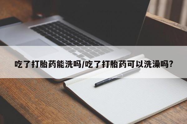 打胎药哪里能买到意外怀孕咨询吃了打胎药能洗吗/吃了打胎药可以洗澡吗?
