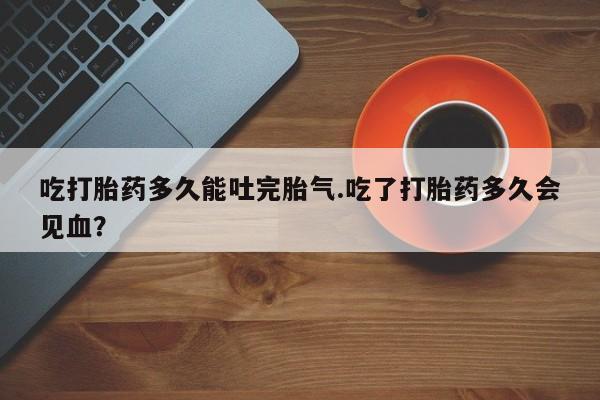 打胎药哪里能买到意外怀孕咨询吃打胎药多久能吐完胎气.吃了打胎药多久会见血？
