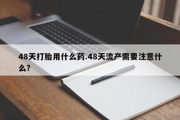 打胎药哪里能买到意外怀孕咨询48天打胎用什么药.48天流产需要注意什么？