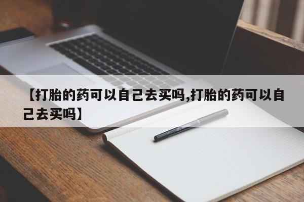 打胎药哪里能买到意外怀孕咨询【打胎的药可以自己去买吗,打胎的药可以自己去买吗】
