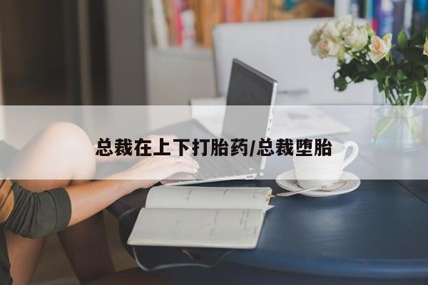 打胎药哪里能买到意外怀孕咨询总裁在上下打胎药/总裁堕胎