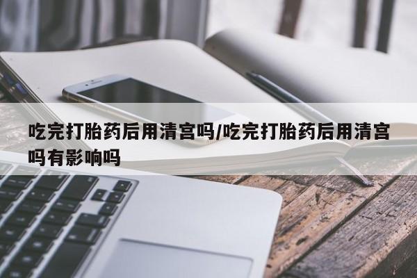 打胎药哪里能买到意外怀孕咨询吃完打胎药后用清宫吗/吃完打胎药后用清宫吗有影响吗