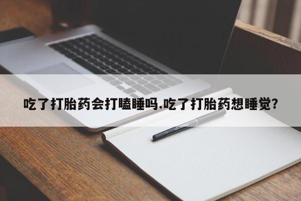 打胎药哪里能买到意外怀孕咨询吃了打胎药会打瞌睡吗.吃了打胎药想睡觉？