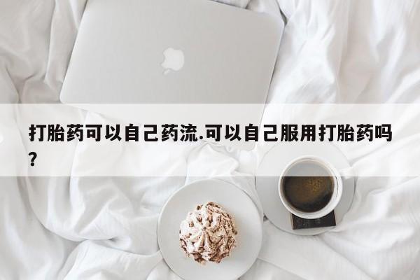 打胎药哪里能买到意外怀孕咨询打胎药可以自己药流.可以自己服用打胎药吗？